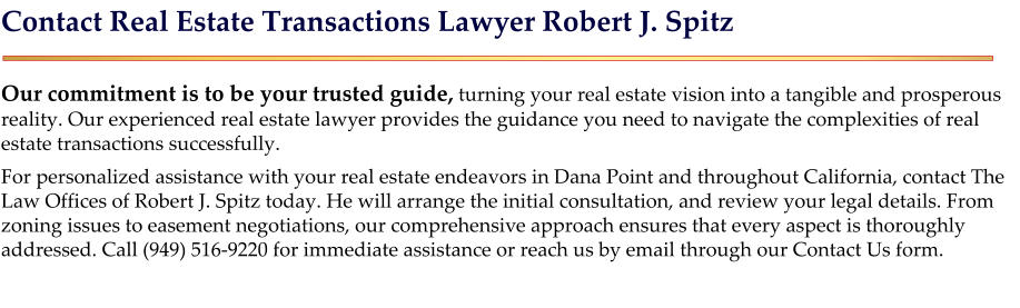 Contact Real Estate Transactions Lawyer Robert J. Spitz  Our commitment is to be your trusted guide, turning your real estate vision into a tangible and prosperous reality. Our experienced real estate lawyer provides the guidance you need to navigate the complexities of real estate transactions successfully. For personalized assistance with your real estate endeavors in Dana Point and throughout California, contact The Law Offices of Robert J. Spitz today. He will arrange the initial consultation, and review your legal details. From zoning issues to easement negotiations, our comprehensive approach ensures that every aspect is thoroughly addressed. Call (949) 516-9220 for immediate assistance or reach us by email through our Contact Us form.