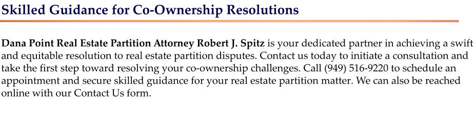Skilled Guidance for Co-Ownership Resolutions  Dana Point Real Estate Partition Attorney Robert J. Spitz is your dedicated partner in achieving a swift and equitable resolution to real estate partition disputes. Contact us today to initiate a consultation and take the first step toward resolving your co-ownership challenges. Call (949) 516-9220 to schedule an appointment and secure skilled guidance for your real estate partition matter. We can also be reached online with our Contact Us form.
