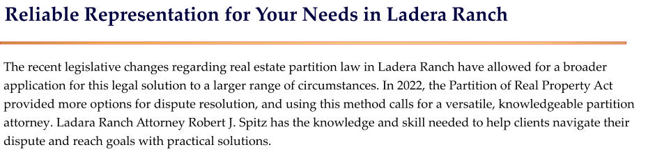 Reliable Representation for Your Needs in Ladera Ranch   The recent legislative changes regarding real estate partition law in Ladera Ranch have allowed for a broader application for this legal solution to a larger range of circumstances. In 2022, the Partition of Real Property Act provided more options for dispute resolution, and using this method calls for a versatile, knowledgeable partition attorney. Ladara Ranch Attorney Robert J. Spitz has the knowledge and skill needed to help clients navigate their dispute and reach goals with practical solutions.