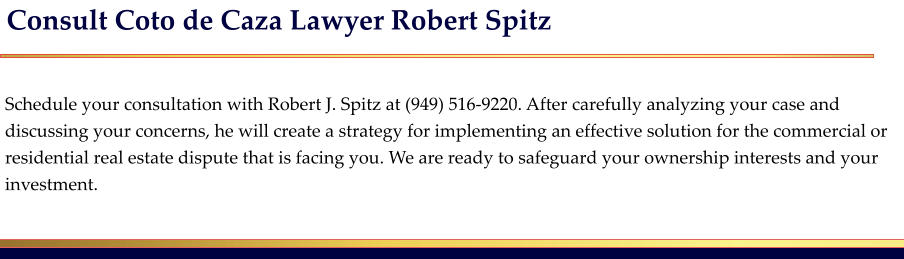 Consult Coto de Caza Lawyer Robert Spitz   Schedule your consultation with Robert J. Spitz at (949) 516-9220. After carefully analyzing your case and discussing your concerns, he will create a strategy for implementing an effective solution for the commercial or residential real estate dispute that is facing you. We are ready to safeguard your ownership interests and your investment.